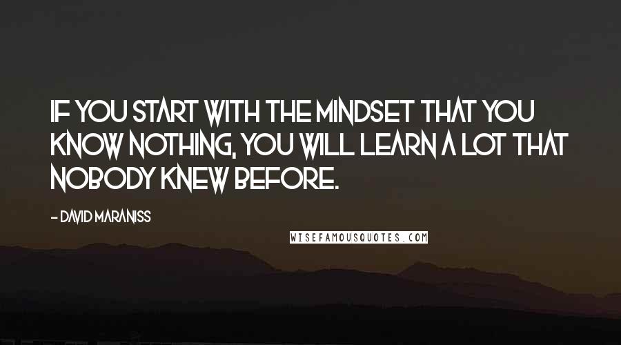 David Maraniss Quotes: If you start with the mindset that you know nothing, you will learn a lot that nobody knew before.