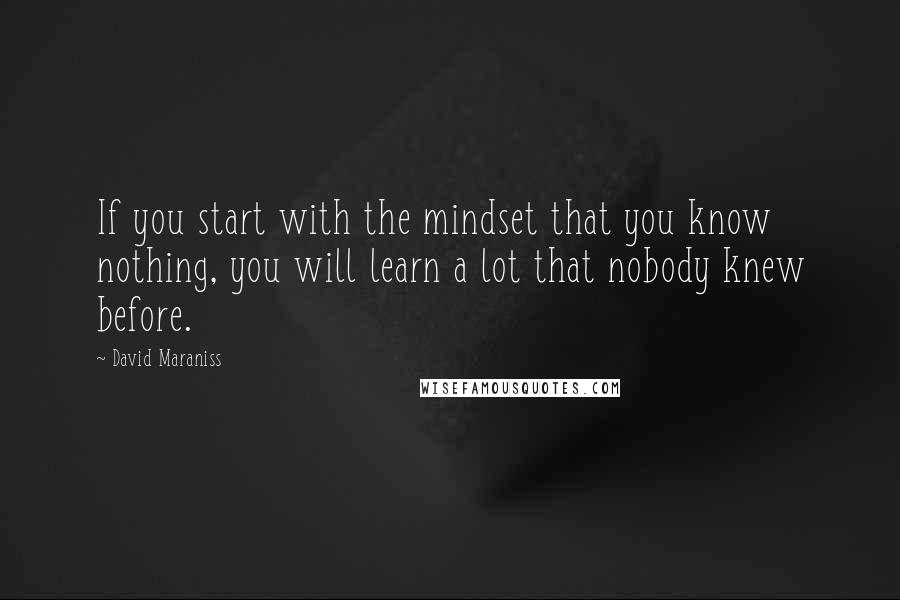 David Maraniss Quotes: If you start with the mindset that you know nothing, you will learn a lot that nobody knew before.