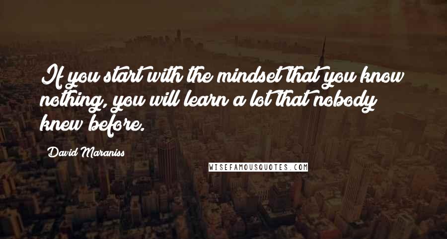 David Maraniss Quotes: If you start with the mindset that you know nothing, you will learn a lot that nobody knew before.