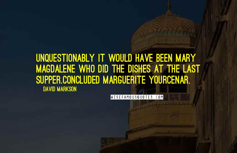 David Markson Quotes: Unquestionably it would have been Mary Magdalene who did the dishes at the Last Supper.Concluded Marguerite Yourcenar.