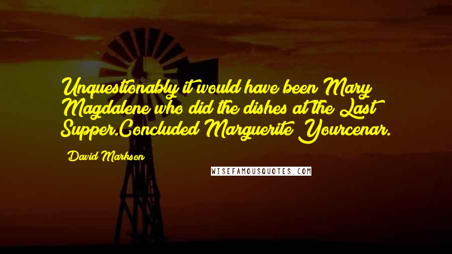 David Markson Quotes: Unquestionably it would have been Mary Magdalene who did the dishes at the Last Supper.Concluded Marguerite Yourcenar.