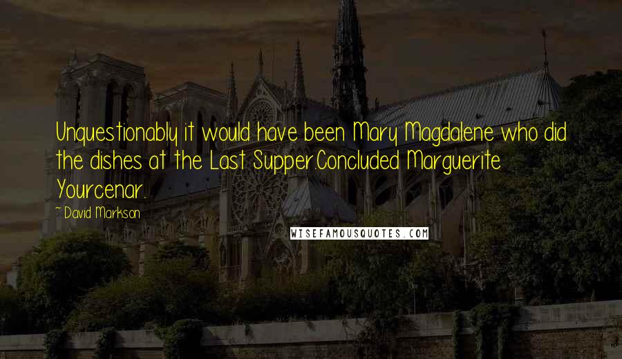 David Markson Quotes: Unquestionably it would have been Mary Magdalene who did the dishes at the Last Supper.Concluded Marguerite Yourcenar.