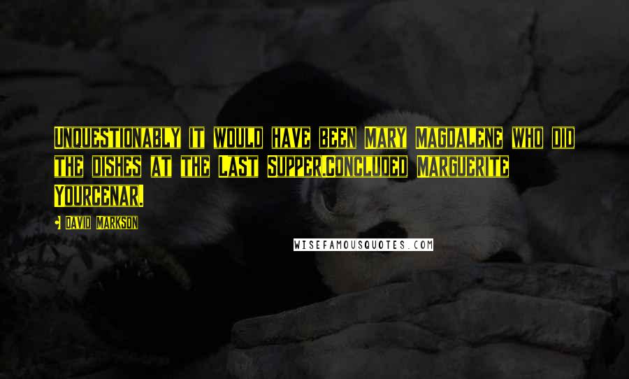 David Markson Quotes: Unquestionably it would have been Mary Magdalene who did the dishes at the Last Supper.Concluded Marguerite Yourcenar.