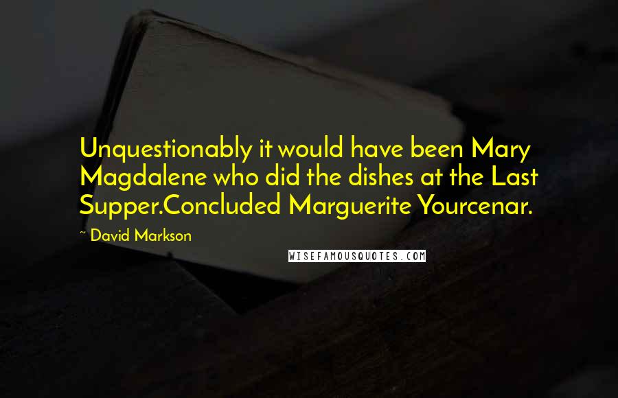 David Markson Quotes: Unquestionably it would have been Mary Magdalene who did the dishes at the Last Supper.Concluded Marguerite Yourcenar.