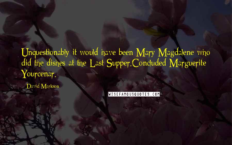 David Markson Quotes: Unquestionably it would have been Mary Magdalene who did the dishes at the Last Supper.Concluded Marguerite Yourcenar.