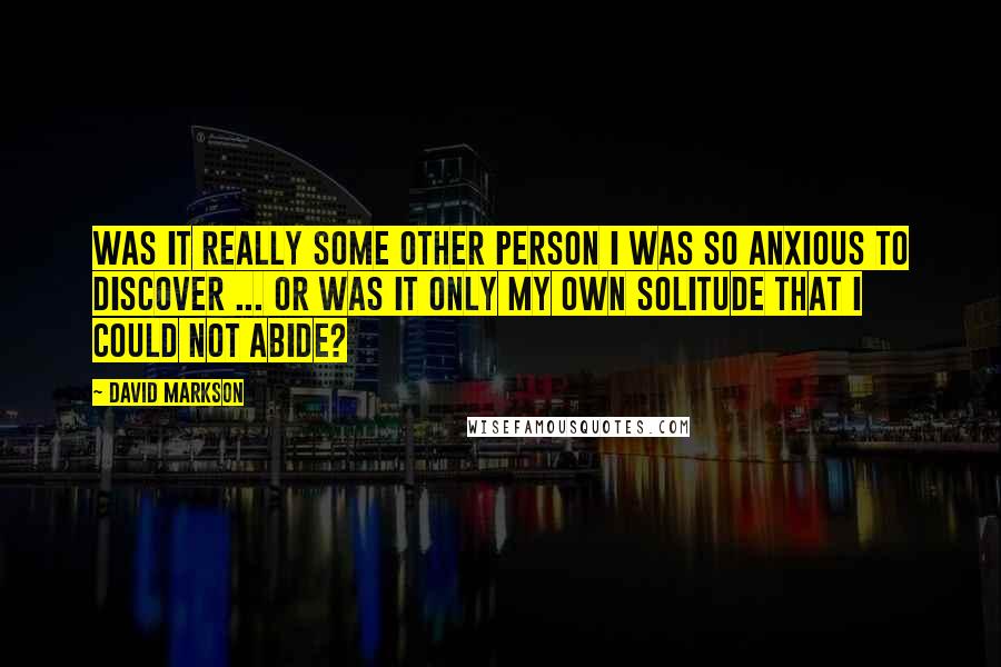 David Markson Quotes: Was it really some other person I was so anxious to discover ... or was it only my own solitude that I could not abide?