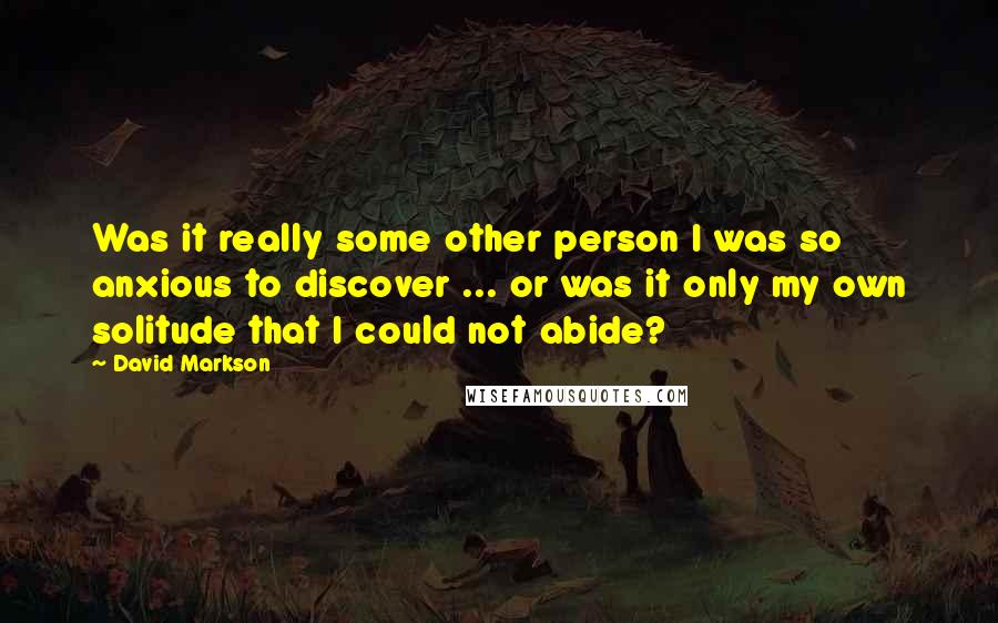 David Markson Quotes: Was it really some other person I was so anxious to discover ... or was it only my own solitude that I could not abide?