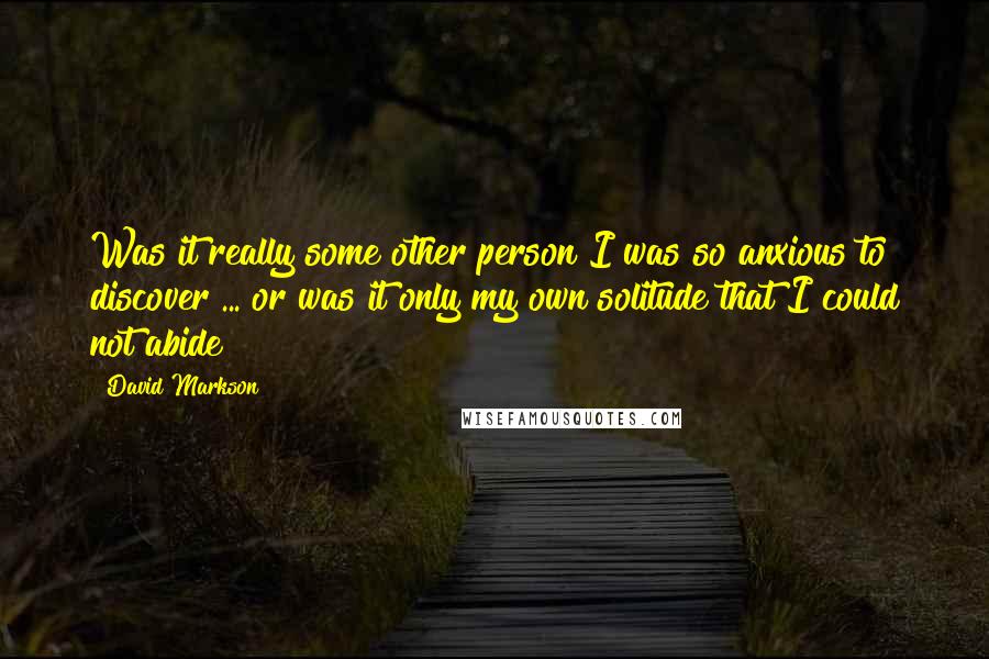 David Markson Quotes: Was it really some other person I was so anxious to discover ... or was it only my own solitude that I could not abide?