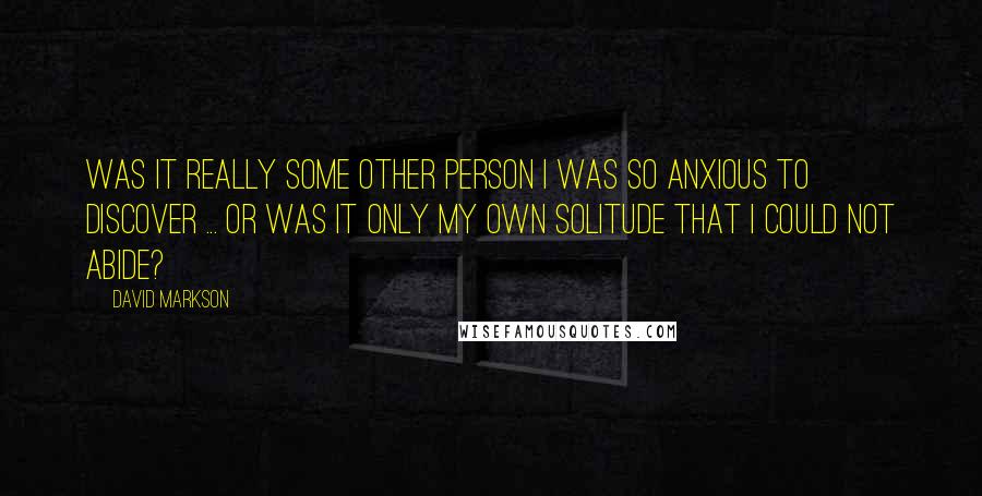 David Markson Quotes: Was it really some other person I was so anxious to discover ... or was it only my own solitude that I could not abide?