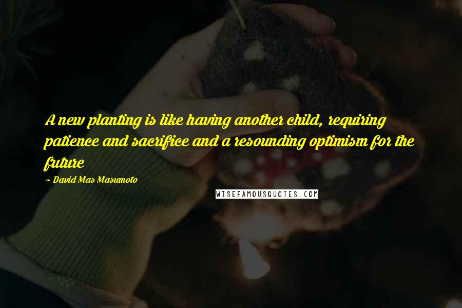 David Mas Masumoto Quotes: A new planting is like having another child, requiring patience and sacrifice and a resounding optimism for the future