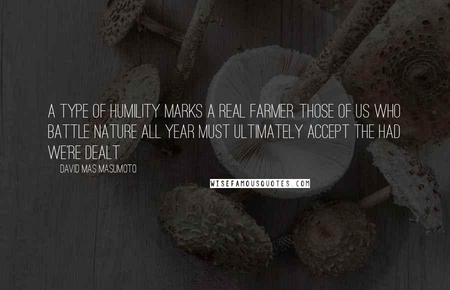 David Mas Masumoto Quotes: A type of humility marks a real farmer. Those of us who battle nature all year must ultimately accept the had we're dealt.
