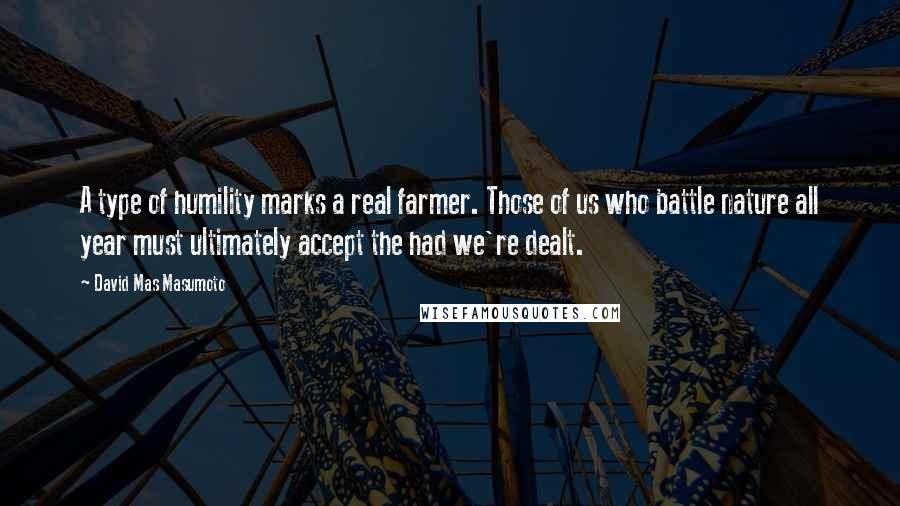 David Mas Masumoto Quotes: A type of humility marks a real farmer. Those of us who battle nature all year must ultimately accept the had we're dealt.