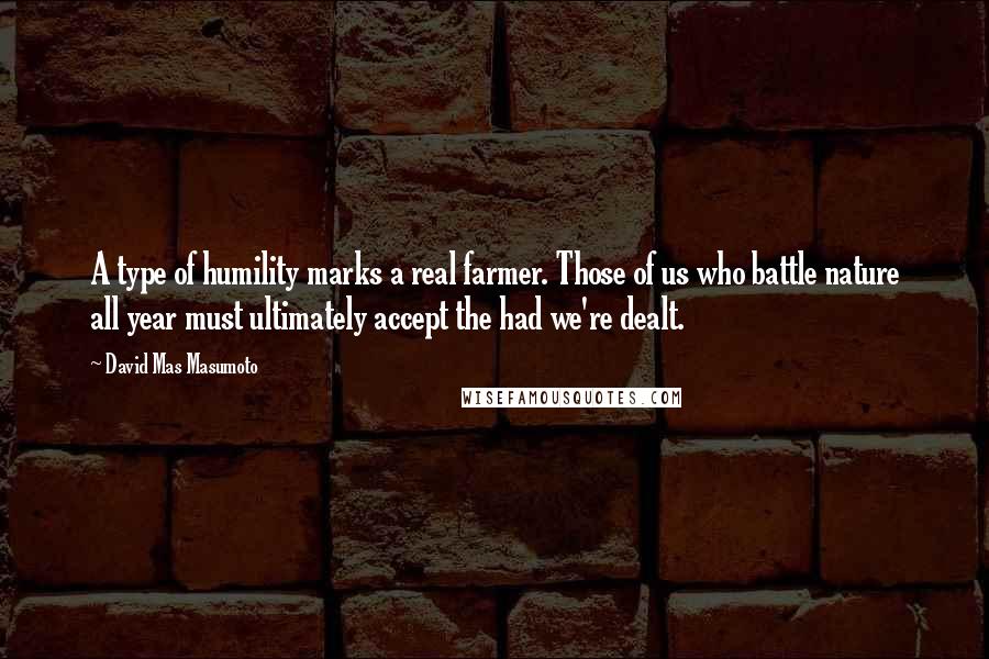 David Mas Masumoto Quotes: A type of humility marks a real farmer. Those of us who battle nature all year must ultimately accept the had we're dealt.