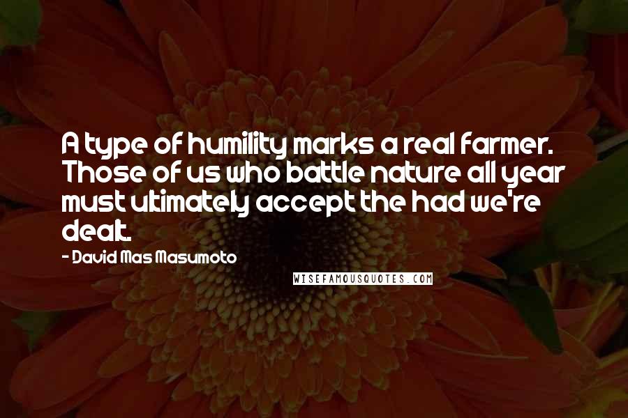 David Mas Masumoto Quotes: A type of humility marks a real farmer. Those of us who battle nature all year must ultimately accept the had we're dealt.
