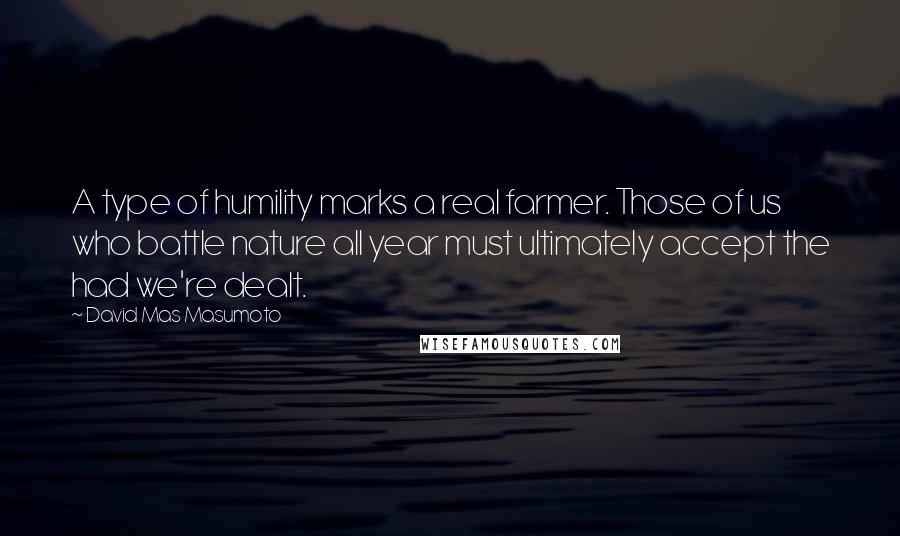 David Mas Masumoto Quotes: A type of humility marks a real farmer. Those of us who battle nature all year must ultimately accept the had we're dealt.