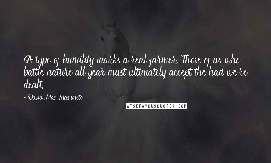 David Mas Masumoto Quotes: A type of humility marks a real farmer. Those of us who battle nature all year must ultimately accept the had we're dealt.