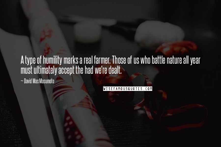David Mas Masumoto Quotes: A type of humility marks a real farmer. Those of us who battle nature all year must ultimately accept the had we're dealt.