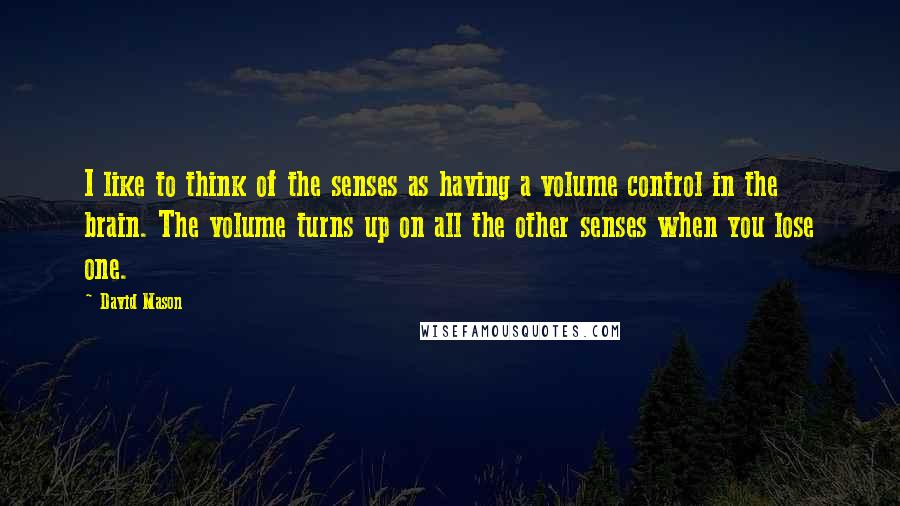 David Mason Quotes: I like to think of the senses as having a volume control in the brain. The volume turns up on all the other senses when you lose one.