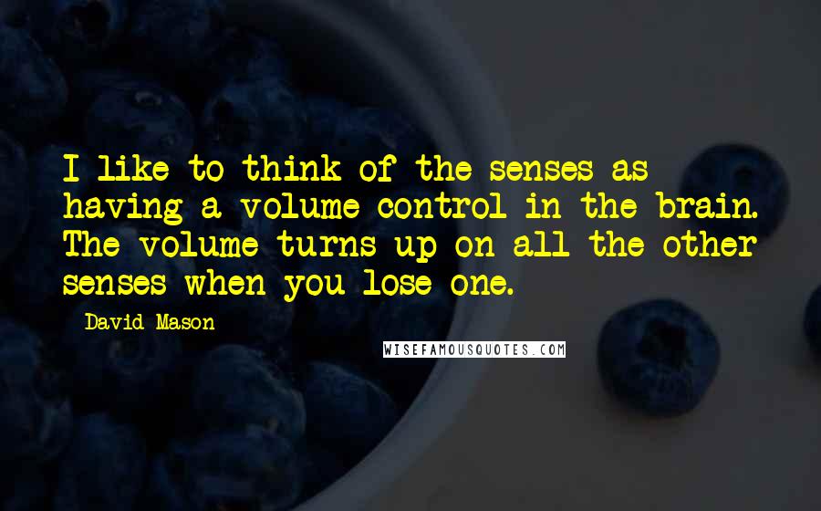 David Mason Quotes: I like to think of the senses as having a volume control in the brain. The volume turns up on all the other senses when you lose one.