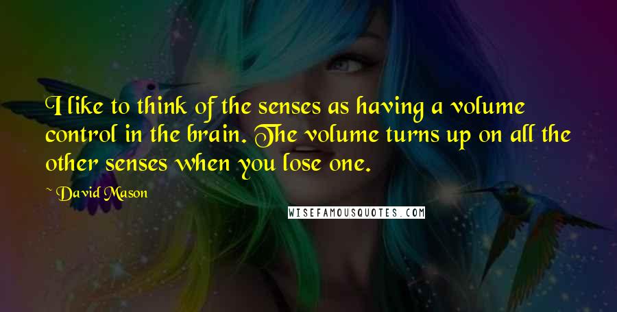 David Mason Quotes: I like to think of the senses as having a volume control in the brain. The volume turns up on all the other senses when you lose one.