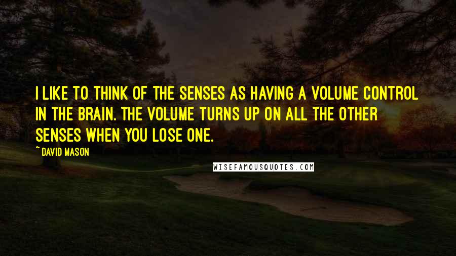 David Mason Quotes: I like to think of the senses as having a volume control in the brain. The volume turns up on all the other senses when you lose one.