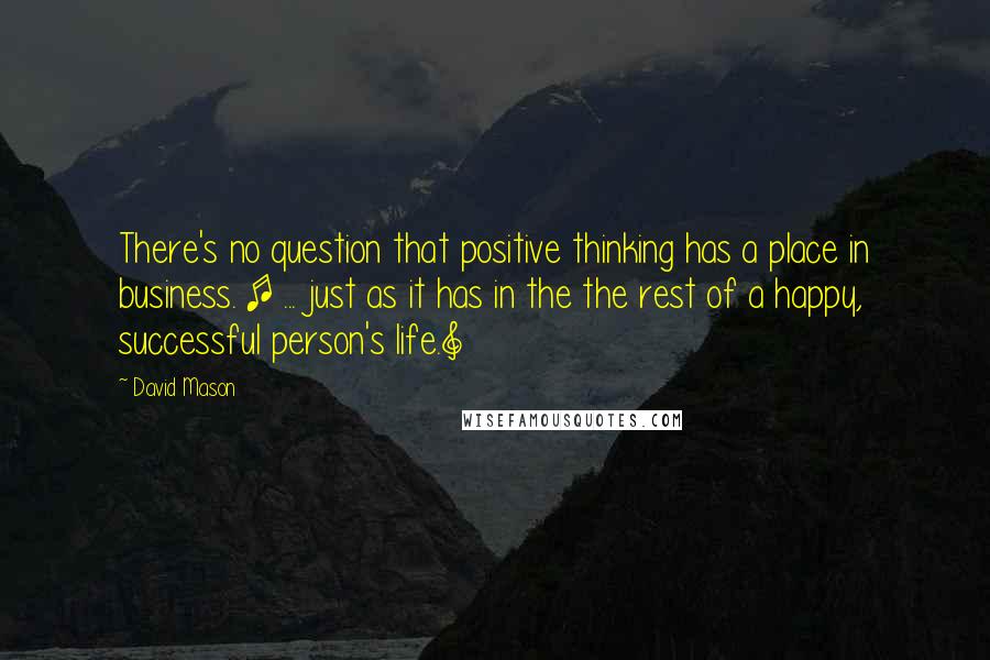 David Mason Quotes: There's no question that positive thinking has a place in business. [ ... just as it has in the the rest of a happy, successful person's life.]