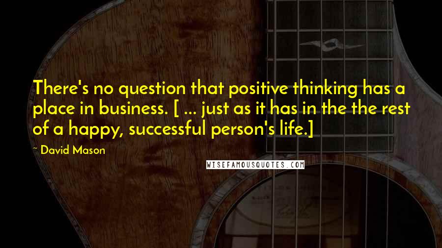 David Mason Quotes: There's no question that positive thinking has a place in business. [ ... just as it has in the the rest of a happy, successful person's life.]