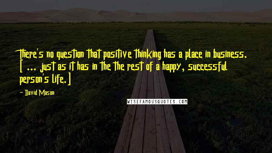 David Mason Quotes: There's no question that positive thinking has a place in business. [ ... just as it has in the the rest of a happy, successful person's life.]
