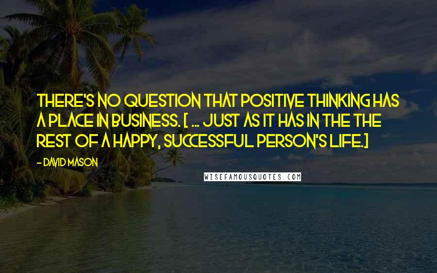 David Mason Quotes: There's no question that positive thinking has a place in business. [ ... just as it has in the the rest of a happy, successful person's life.]