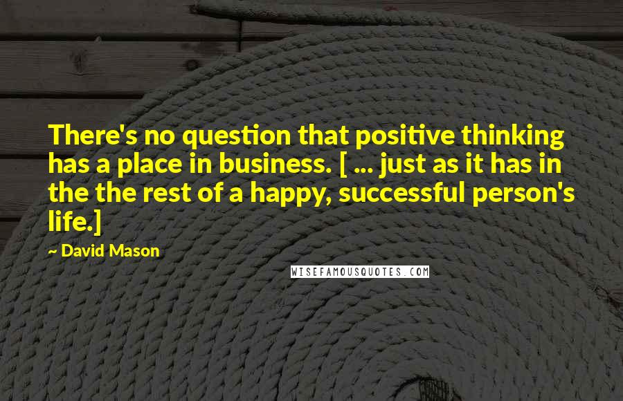 David Mason Quotes: There's no question that positive thinking has a place in business. [ ... just as it has in the the rest of a happy, successful person's life.]