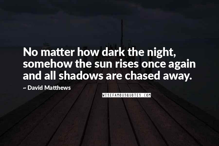 David Matthews Quotes: No matter how dark the night, somehow the sun rises once again and all shadows are chased away.