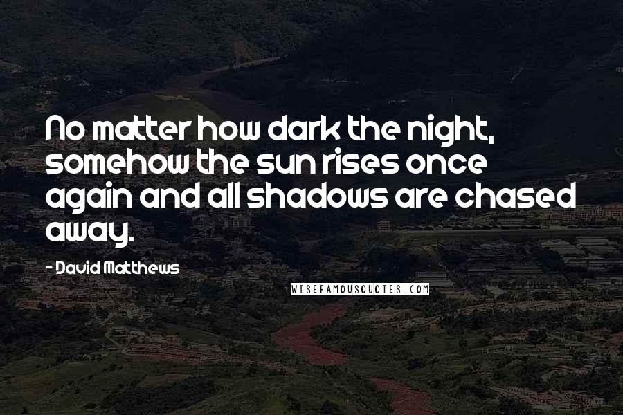 David Matthews Quotes: No matter how dark the night, somehow the sun rises once again and all shadows are chased away.