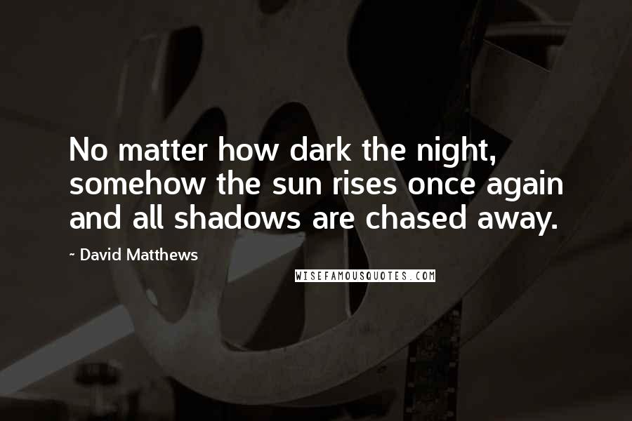 David Matthews Quotes: No matter how dark the night, somehow the sun rises once again and all shadows are chased away.