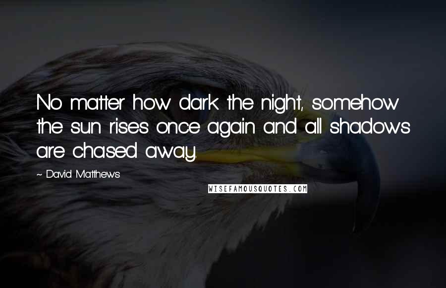David Matthews Quotes: No matter how dark the night, somehow the sun rises once again and all shadows are chased away.