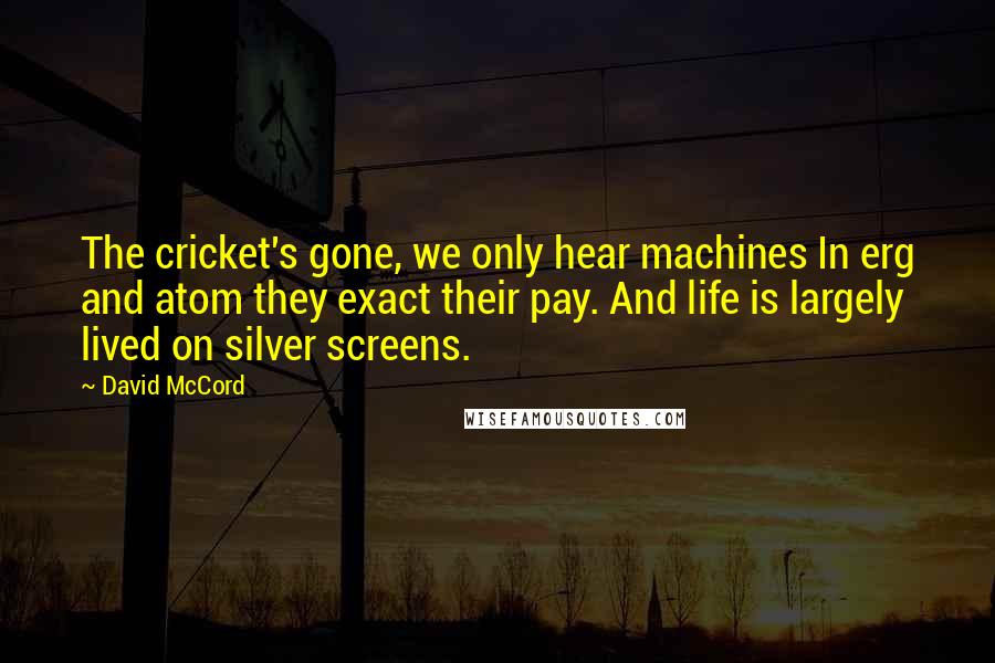 David McCord Quotes: The cricket's gone, we only hear machines In erg and atom they exact their pay. And life is largely lived on silver screens.