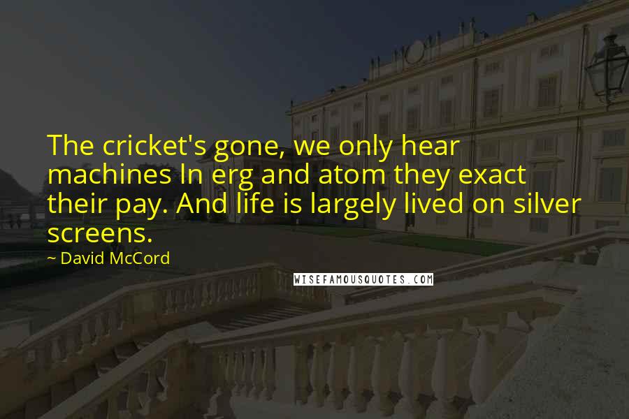 David McCord Quotes: The cricket's gone, we only hear machines In erg and atom they exact their pay. And life is largely lived on silver screens.