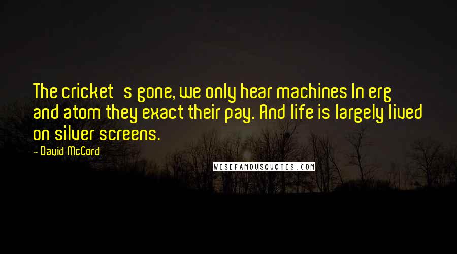 David McCord Quotes: The cricket's gone, we only hear machines In erg and atom they exact their pay. And life is largely lived on silver screens.