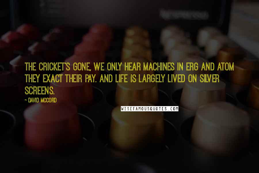 David McCord Quotes: The cricket's gone, we only hear machines In erg and atom they exact their pay. And life is largely lived on silver screens.