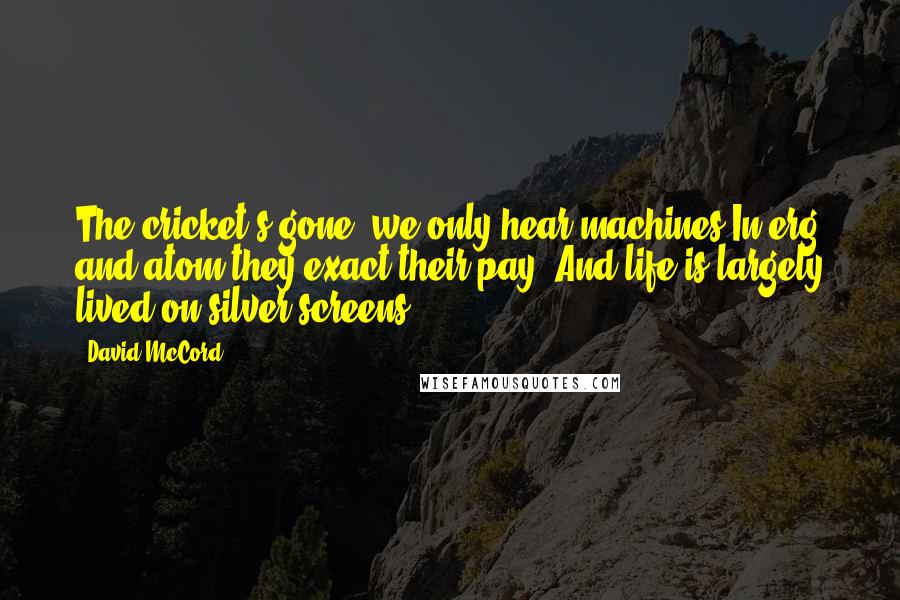 David McCord Quotes: The cricket's gone, we only hear machines In erg and atom they exact their pay. And life is largely lived on silver screens.