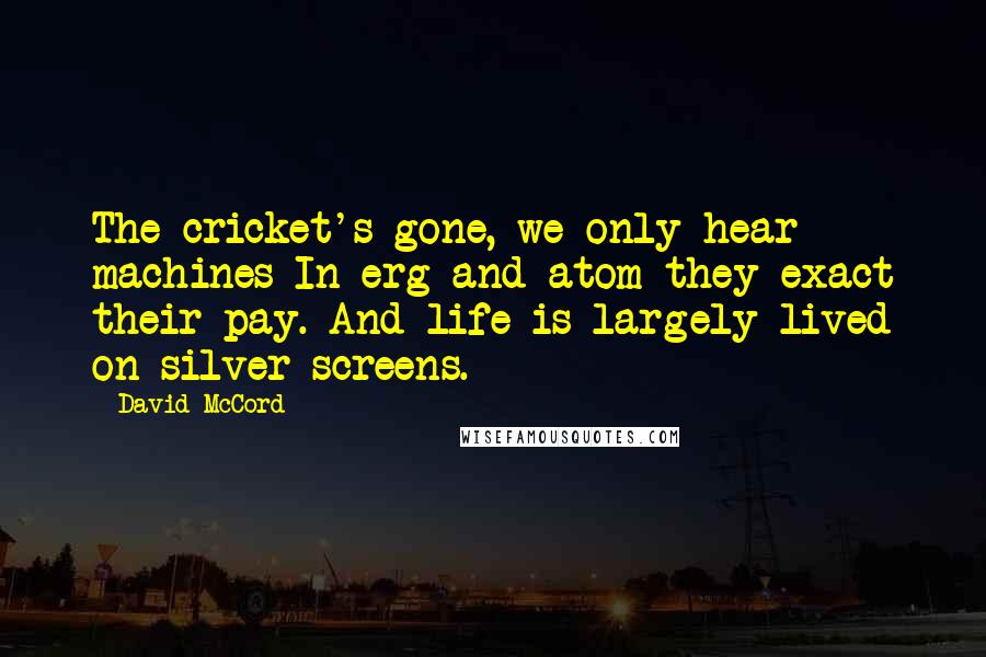 David McCord Quotes: The cricket's gone, we only hear machines In erg and atom they exact their pay. And life is largely lived on silver screens.