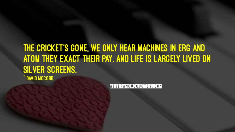 David McCord Quotes: The cricket's gone, we only hear machines In erg and atom they exact their pay. And life is largely lived on silver screens.