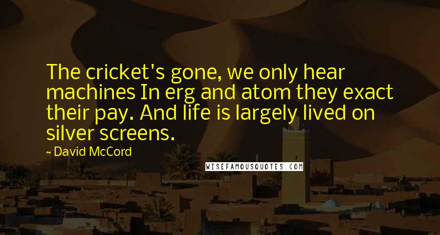 David McCord Quotes: The cricket's gone, we only hear machines In erg and atom they exact their pay. And life is largely lived on silver screens.