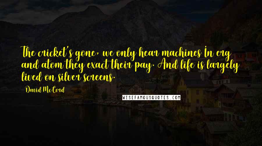 David McCord Quotes: The cricket's gone, we only hear machines In erg and atom they exact their pay. And life is largely lived on silver screens.