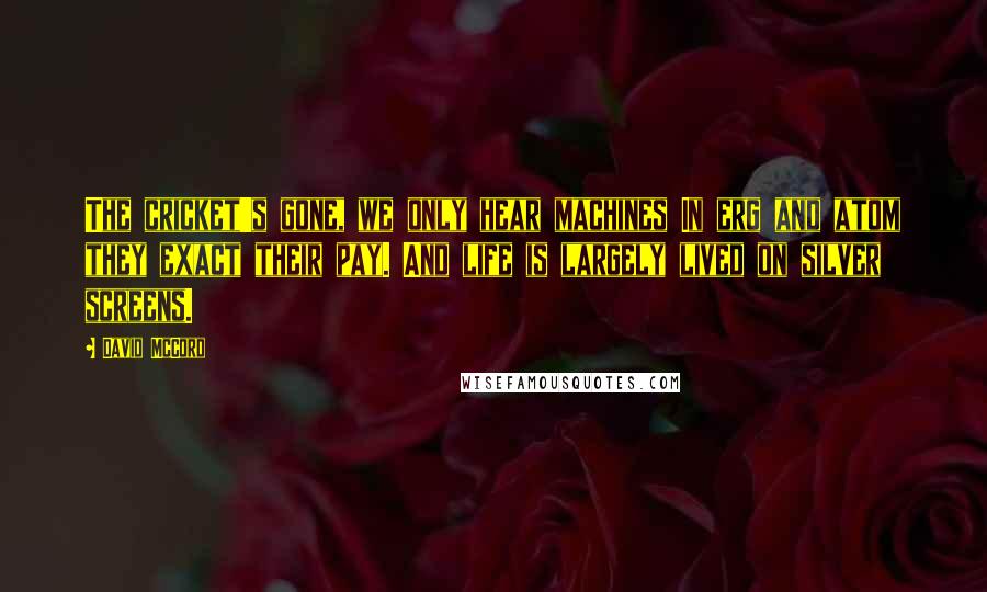 David McCord Quotes: The cricket's gone, we only hear machines In erg and atom they exact their pay. And life is largely lived on silver screens.