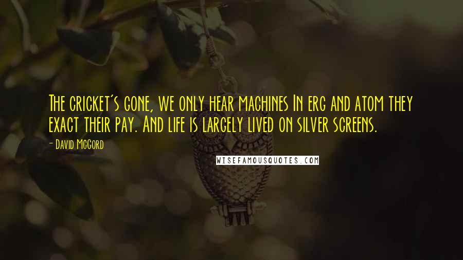 David McCord Quotes: The cricket's gone, we only hear machines In erg and atom they exact their pay. And life is largely lived on silver screens.