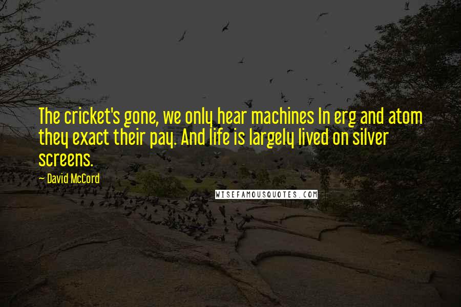 David McCord Quotes: The cricket's gone, we only hear machines In erg and atom they exact their pay. And life is largely lived on silver screens.