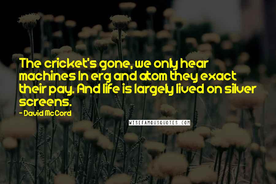 David McCord Quotes: The cricket's gone, we only hear machines In erg and atom they exact their pay. And life is largely lived on silver screens.