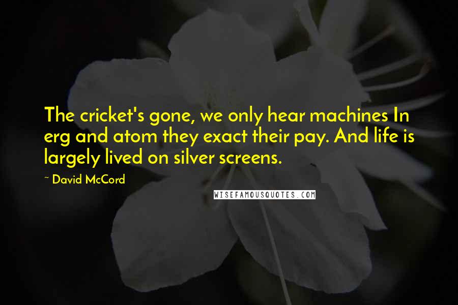 David McCord Quotes: The cricket's gone, we only hear machines In erg and atom they exact their pay. And life is largely lived on silver screens.