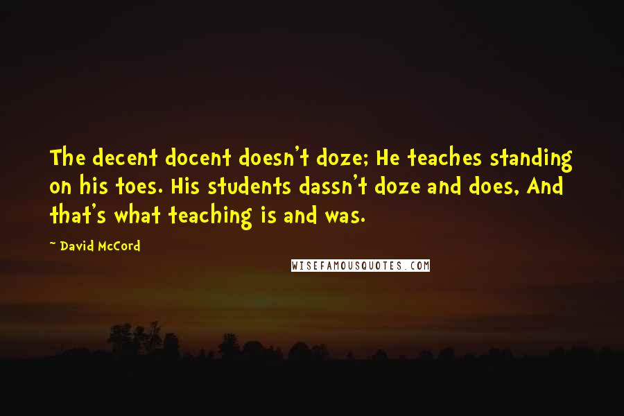 David McCord Quotes: The decent docent doesn't doze; He teaches standing on his toes. His students dassn't doze and does, And that's what teaching is and was.