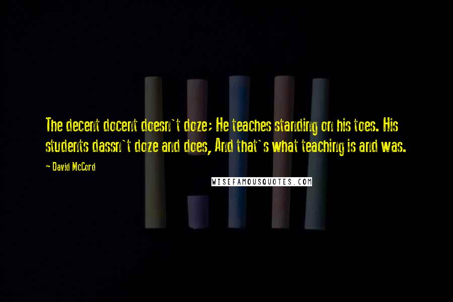 David McCord Quotes: The decent docent doesn't doze; He teaches standing on his toes. His students dassn't doze and does, And that's what teaching is and was.